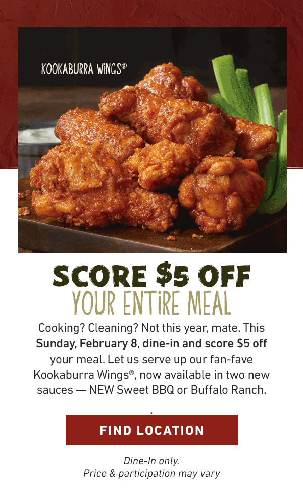 Score $5 Off Your Entire Meal - Cooking? Cleaning? Not this year, mate. This Sunday, February 8, dine-in and score $5 off your meal. Let us serve up our fan-fave Kookaburra Wings, now available in two new sauces -- NEW Sweet BBQ or Buffalo Ranch. Find Location - Dine-in only. Price and participation may vary.