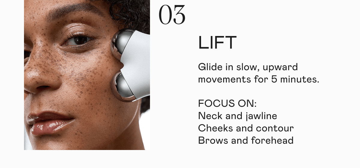 [03] Lift - Glide in slow, upward movements for 5 minutes. Focus on: neck and jawline, cheeks and contour, brows and forehead.