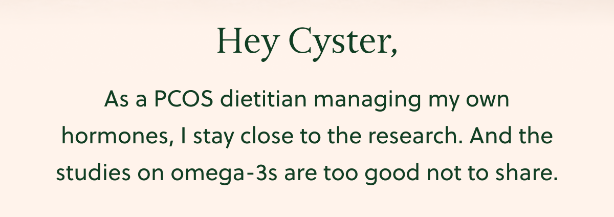 Hey Cyster, As a PCOS dietitian managing my own hormones, I stay close to the research. And the studies on omega-3s are too good not to share.
