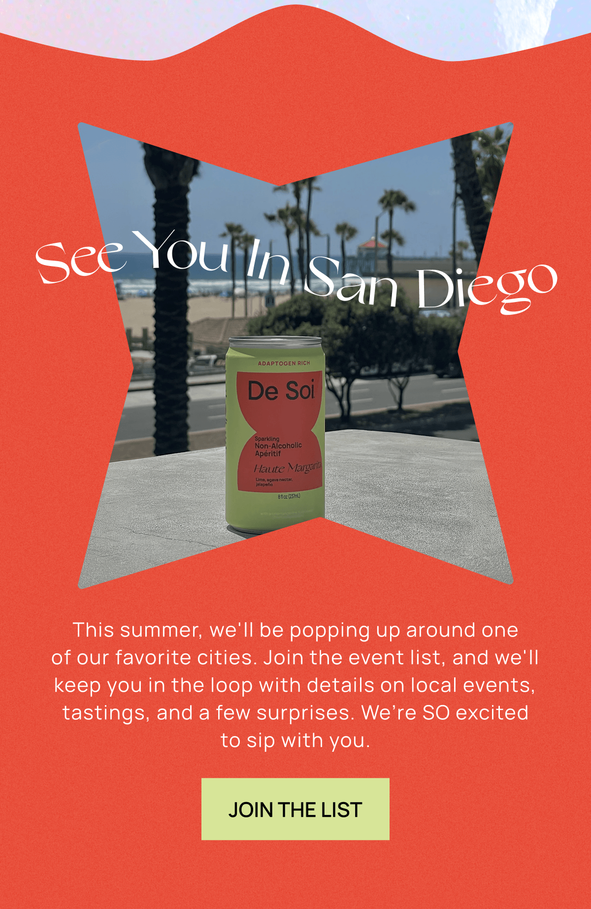 See You In San Diego | This summer, we'll be popping up around one of our favorite cities. Join the event list, and we'll keep you in the loop with details on local events, tastings, and a few surprises.	We’re SO excited to sip with you. | Join the List