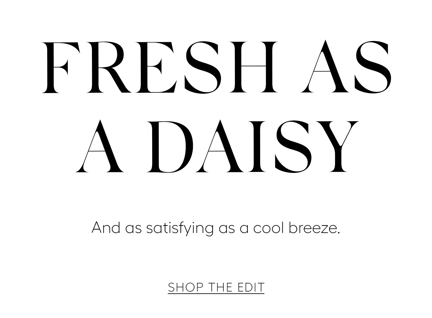 FRESH AS A DAISY  And as satisfying as a cool breeze.&nbsp;  SHOP THE EDIT