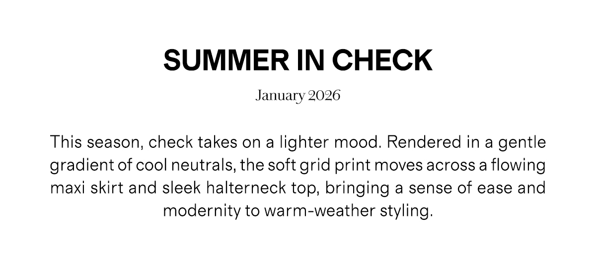 SUMMER IN CHECK | January 2026 | This season, check takes on a lighter mood. Rendered in a gentle gradient of cool neutrals, the soft grid print moves across a flowing maxi skirt and sleek halterneck top, bringing a sense of ease and modernity to warm-weather styling.