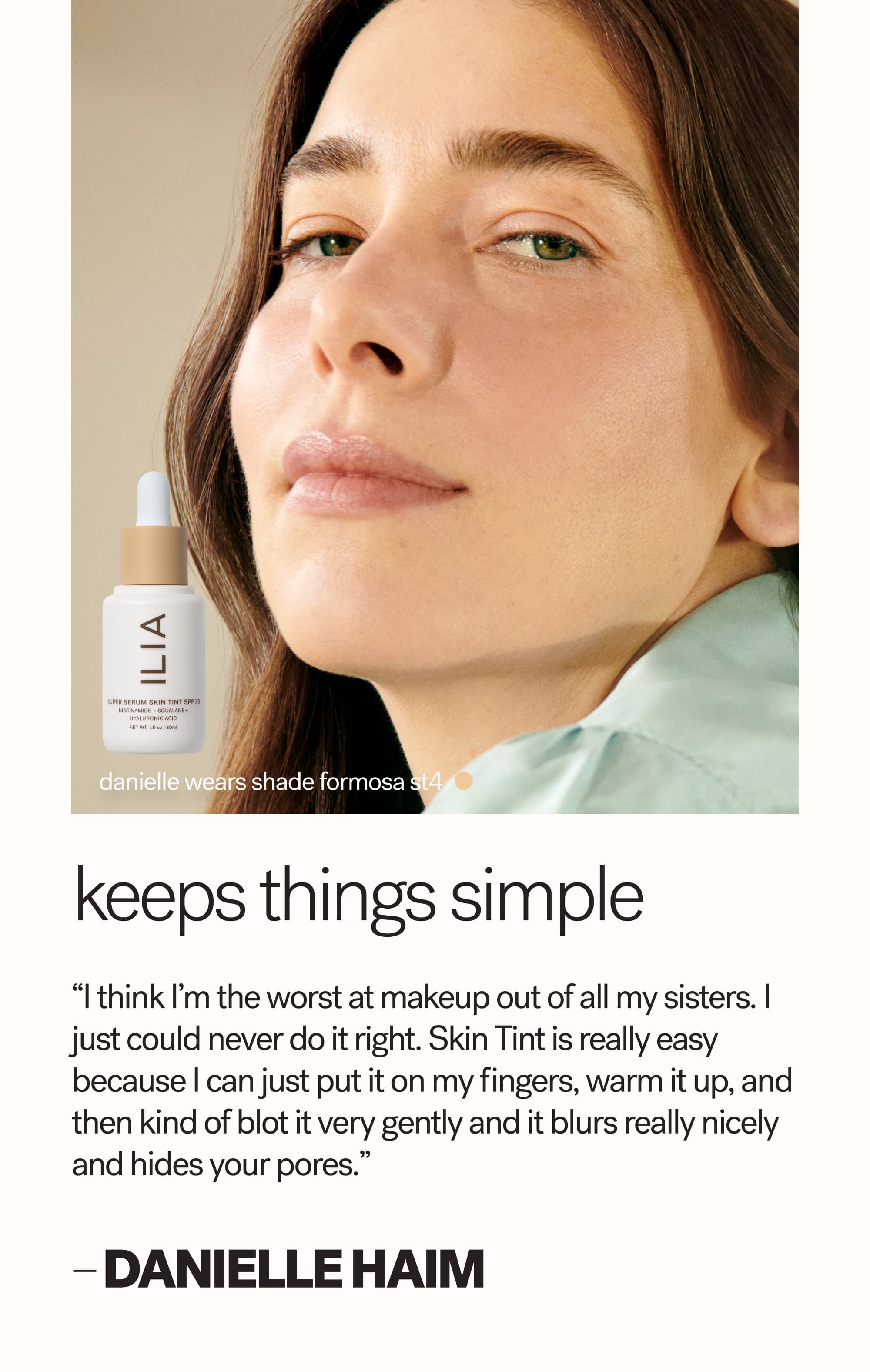 danielle wears shade formosa ST4 Keeps things simple “I think I’m the worst at makeup out of all my sisters. I just could never do it right. Skin Tint is really easy because I can just put it on my fingers, warm it up, and then kind of blot it very gently and it blurs really nicely and hides your pores.”  — Danielle HAIM
