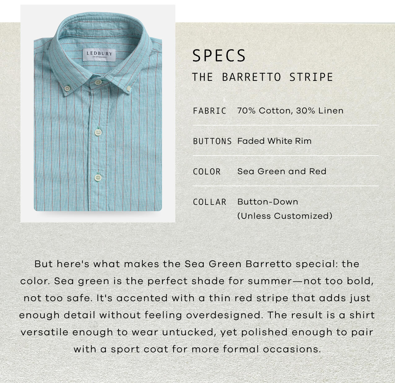 SPECS : The Barretto Stripe | Fabric: 70% Cotton, 30% Linen | Buttons : Faded White Rim | Color: Sea Green And Red | Collar: Button-Down (unless customized) | But Here's What Makes The Sea Green Barretto Special: The Color. Sea Green Is The Perfect Shade For Summer—Not Too Bold, Not Too Safe. It's Accented With A Thin Red Stripe That Adds Just Enough Detail Without Feeling Overdesigned. The Result Is A Shirt Versatile Enough To Wear Untucked, Yet Polished Enough To Pair With A Sport Coat For More Formal Occasions.