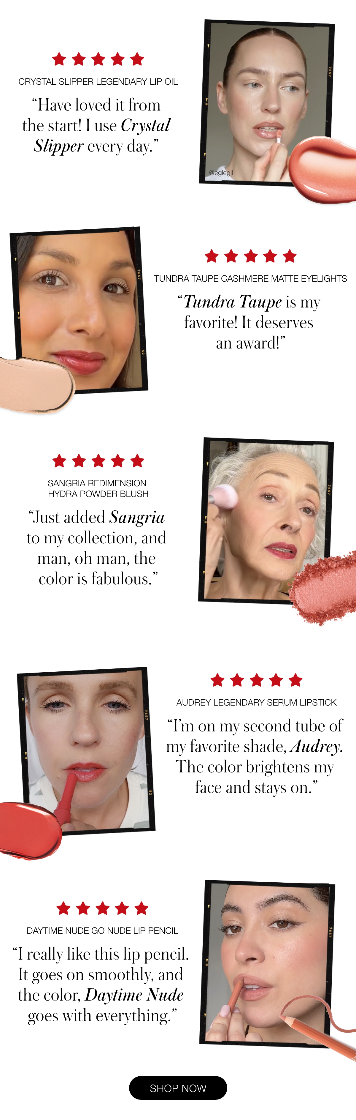 Crystal Slipper Legendary Lip Oil "Have loved it from the start! I use Crystal Slipper every day." - Carolynn M., Verified Buyer  Tundra Taupe Cashmere Matte Eyelights "Tundra Taupe is my favorite! It deserves an award!" - Kim W., Verified Buyer  Sangria ReDimension Hydra Powder Blush "Just added Sangria to my collection, and man, oh man, the color is fabulous." - Katherine, Verified Buyer  Audrey Legendary Serum Lipstick "I'm on my second tube of my favorite shade, Audrey. The color brightens my face and stays on." - Rowena R., Verified Buyer  Daytime Nude Go Nude Lip Pencil "I really like this lip pencil. It goes on smoothly, and the color, Daytime Nude goes with everything." - Magdalene, B., Verified Buyer