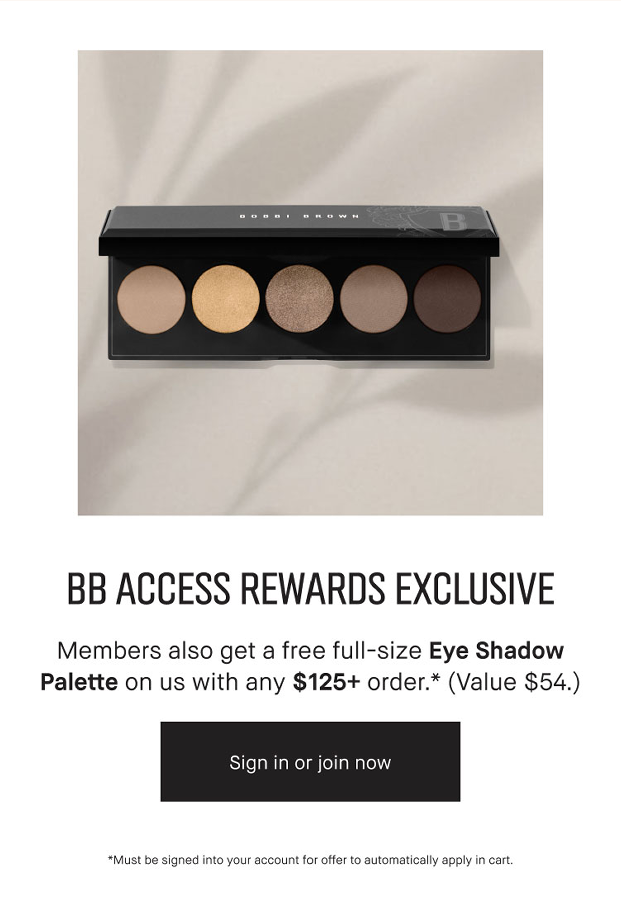 BB Access Rewards Exclusive. Members also get a free full-size eyeshadow palette on us with any $125 Order (Value $54) Sign in. Join Now.  *Must be signed into your BB Access account for offer to automatically apply in cart. While supplies Last.