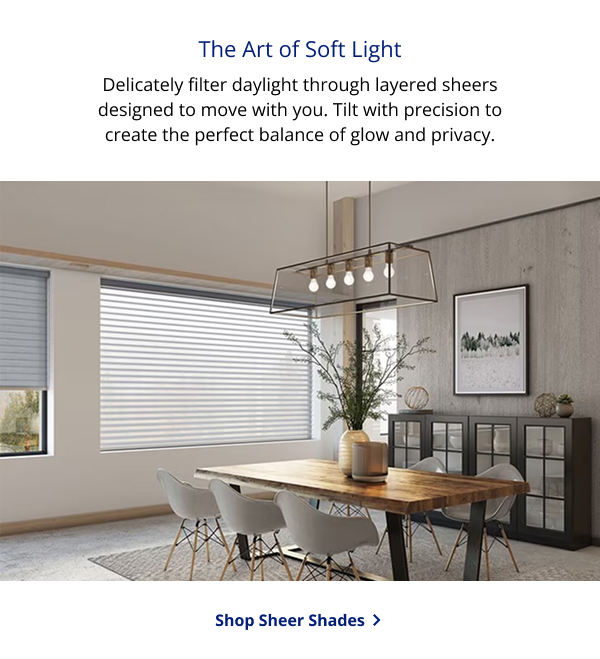 The Art of Soft Light   Delicately filter daylight through layered sheers designed to move with you.  Tilt with precision to create the perfect balance of glow and privacy. | SHOP SHEER SHADES >