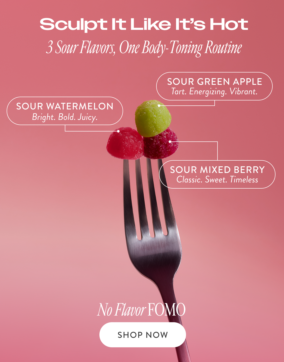Sculpt It Like It’s Hot 3 Sour Flavors, One Body-Toning Routine SOUR GREEN APPLE Tart. Energizing. Vibrant. SOUR WATERMELON Bright. Bold. Juicy. Sour Mixed Berry Classic. Sweet. Timeless No Flavor FOMO SHOP NOW