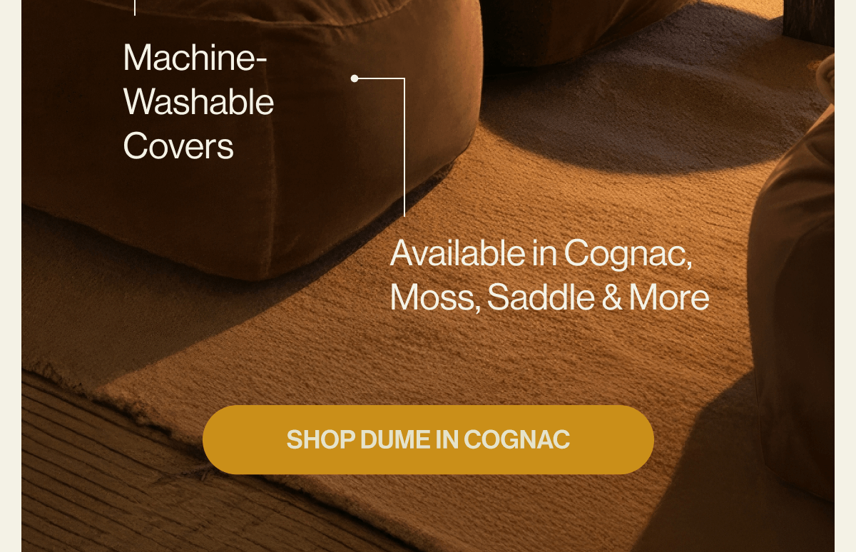 Why Choose Dume Molds to Your Body Easy-Clean Performance Fabrics Lightweight & Modular Machine-Washable Covers Available in Cognac, Moss, Saddle & More SHOP DUME IN COGNAC