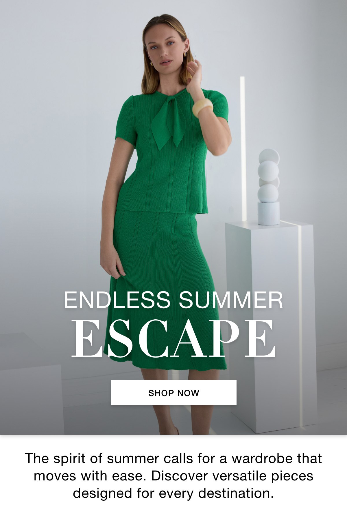 ENDLESS SUMMER ESCAPE - The spirit of summer calls for a wardrobe that moves with ease. Discover versatile pieces designed for every destination. SHOP NOW >>