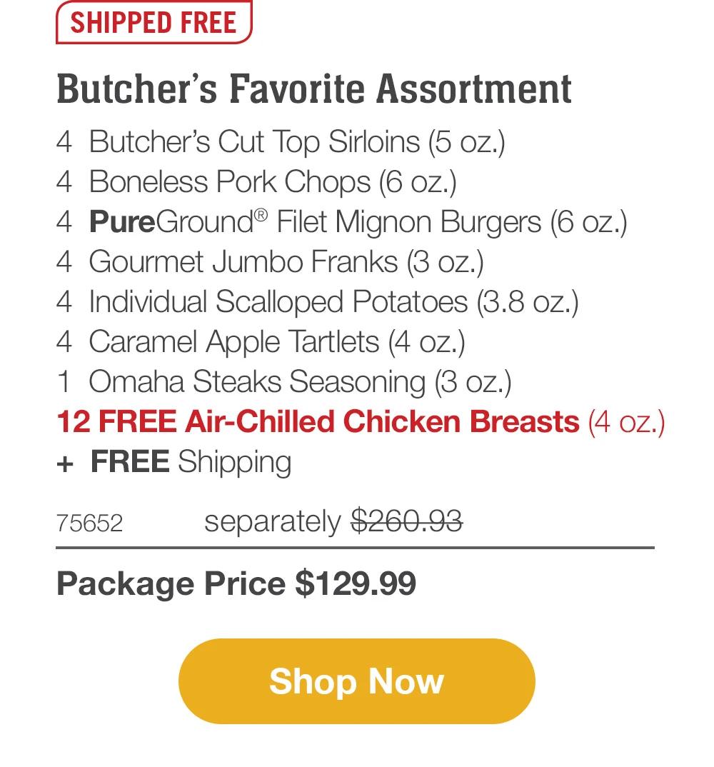 SHIPPED FREE | Butcher's Favorite Assortment - 4 Butcher's Cut Top Sirloins (5 oz.) - 4 Boneless Pork Chops (6 oz.) - 4 Omaha Steaks Burgers (6 oz.) - 4 Gourmet Jumbo Franks (3 oz.) - 4 Individual Scalloped Potatoes (3.8 oz.) - 4 Caramel Apple Tartlets (4 oz.) - 1 Omaha Steaks Seasoning (3 oz.) - 12 FREE Air-Chilled Chicken Breasts (4 oz.) + FREE Shipping - 79218HPC separately $250.93 | Package Price $129.99 || Shop Now