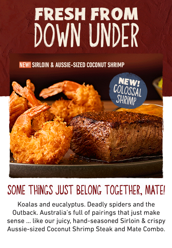 Fresh From Down Under - NEW! Sirloin and Aussie-sized Coconut SHrimp - NEW! Colossal Shrimp - Some things just belong together, mate! Koalas and eucalyptus. Deadly spiders and the Outback. Australia's full of pairings that just make sense ... like our juicy, hand-seasoned Sirloin and crispy Aussie-sized Coconut Shrimp Steak and Mate Combo