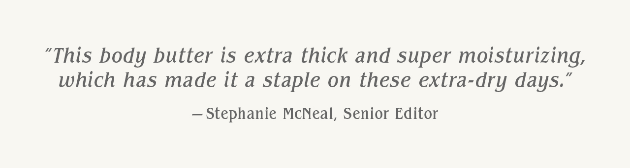"This body butter is extra thick and super moisturizing, which has made it a staple on these extra-dry days." — Stephanie McNeal, Senior Editor