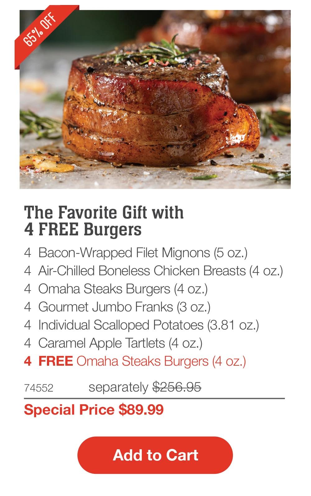 65% OFF
The Favorite Gift with
4 FREE Burgers
4 Bacon-Wrapped Filet Mignons (5 oz.)
4 Air-Chilled Boneless Chicken Breasts (4 oz.)
4 Omaha Steaks Burgers (4 oz.)
4 Gourmet Jumbo Franks (3 oz.)
4 Individual Scalloped Potatoes (3.81 oz.)
4 Caramel Apple Tartlets (4 oz.)
4 FREE Omaha Steaks Burgers (4 oz.)
74552
separately $256.95
Special Price $89.99
Add to Cart
