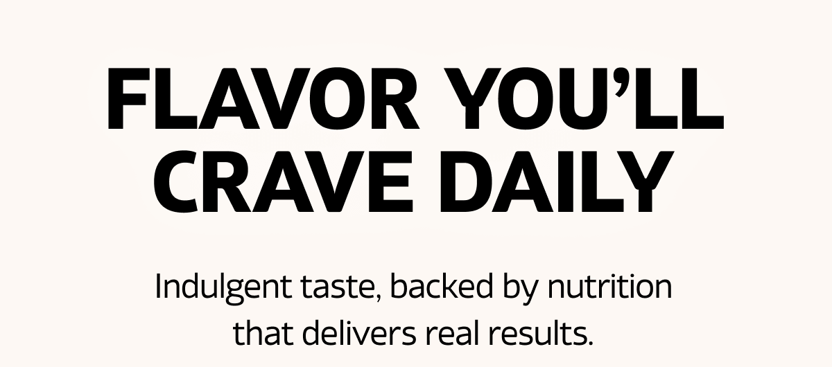 Flavor You'll Crave Daily - Indulgent taste, backed by nutrition that delivers real results.