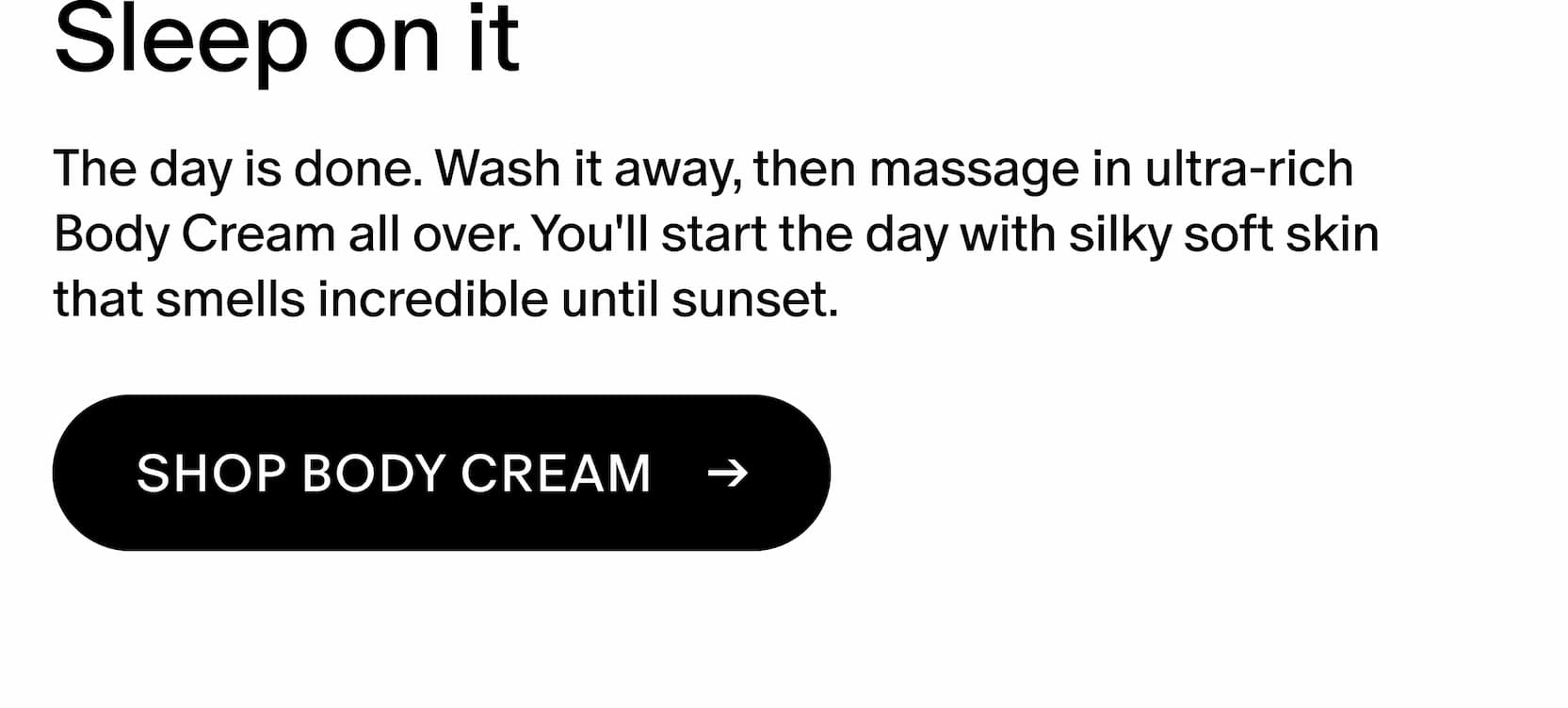 The day is done. Wash it away, then massage in ultra-rich Body Cream all over. You'll start the day with silky soft skin that smells incredible until the next sunset.