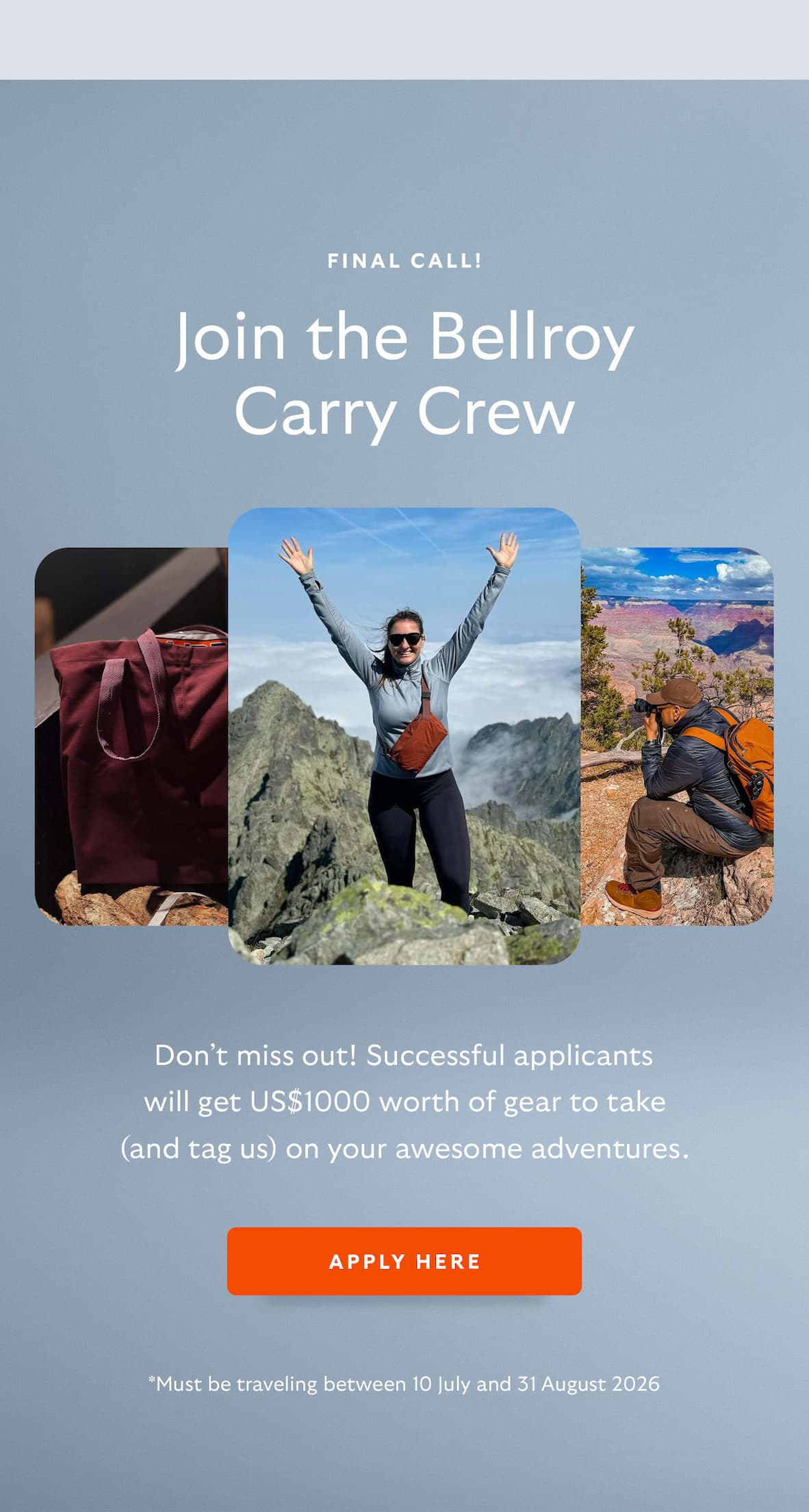 [Preheader] Final call! [Header] Join the Bellroy Carry Crew [Blurb/subheader] Don’t miss out! Successful applicants will get US$1000 worth of gear to take (and tag us) on your awesome adventures. [T&Cs] *Must be traveling between 10 July and 31 August 2026 [CTA] Apply Here