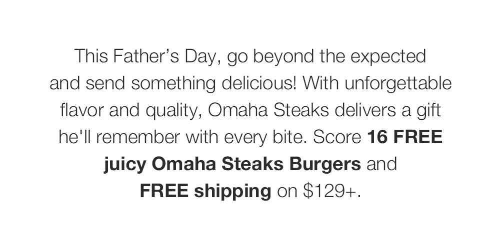 This Father’s Day, go beyond the expected _and send something delicious! With un-forgettable flavor and quality, Omaha Steaks delivers a gift he'll remember with every bite. Score 16 FREE juicy Omaha Steaks Burgers and _FREE shipping on $129+.