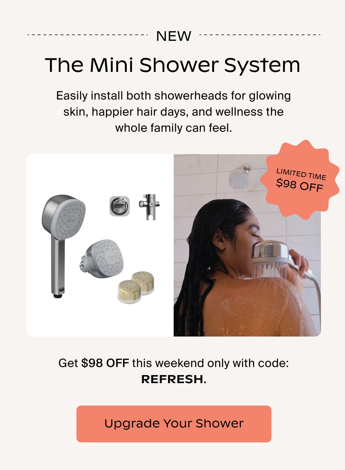 new The Mini Shower System Easily install both showerheads for glowing skin, happier hair days, and wellness the whole family can feel.