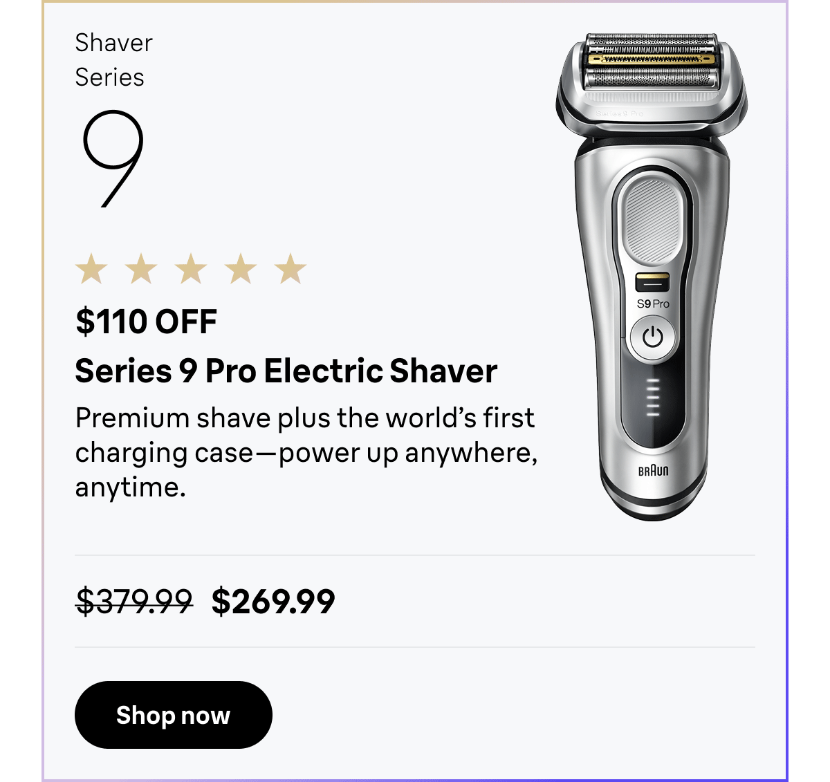 Shaver Series 9 - $110 OFF. Series 9 Pro Electric Shaver - Premium shave plus the world’s first charging case—power up anywhere, anytime. Was $379.99, now $269.99. Shop now