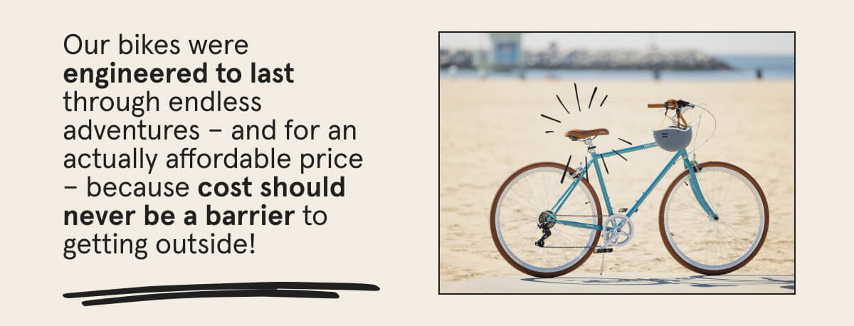 Our bikes were engineered to last through endless adventures - and for an actually affordable price - because cost should never be a barrier to getting outside!