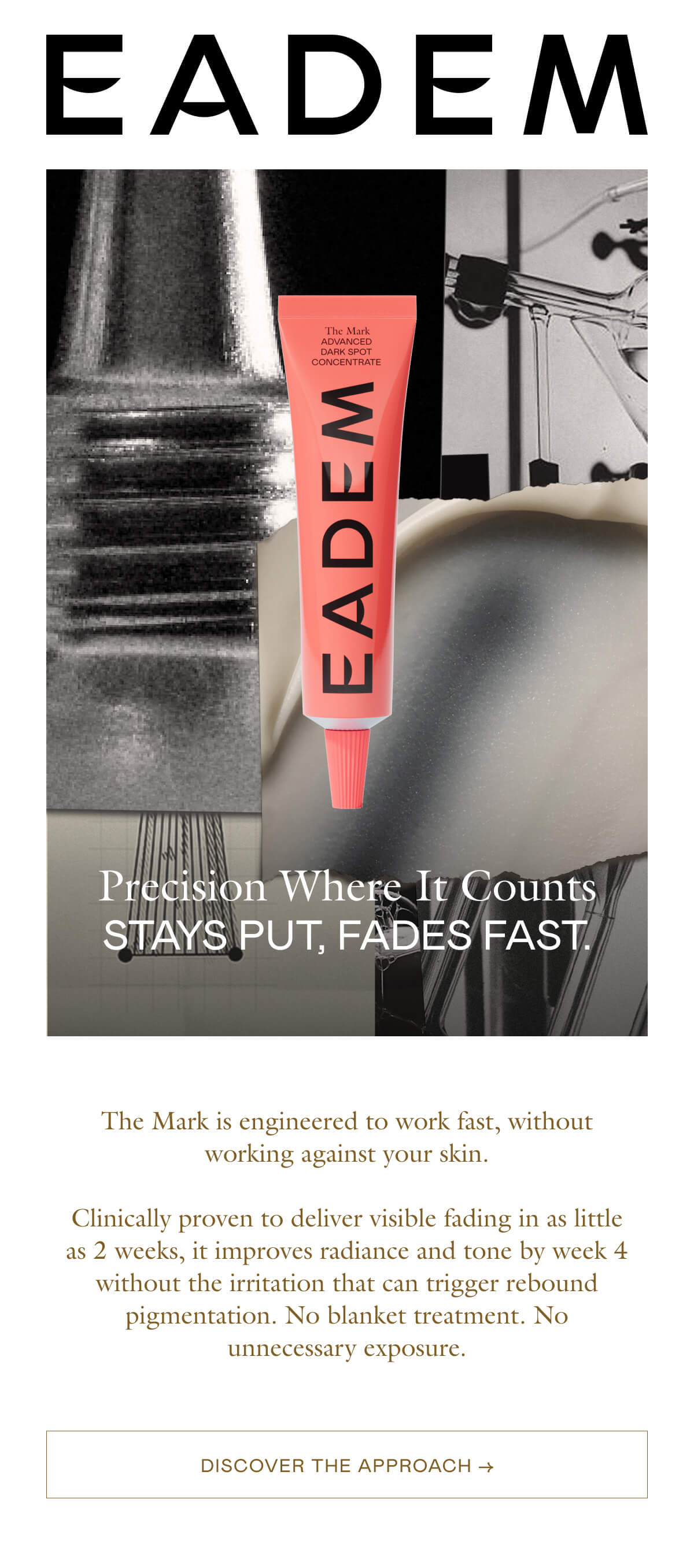 The Mark is engineered to work fast, without working against your skin.  Clinically proven to deliver visible fading in as little as 2 weeks, it improves radiance and tone by week 4 without the irritation that can trigger rebound pigmentation. No blanket treatment. No unnecessary exposure.