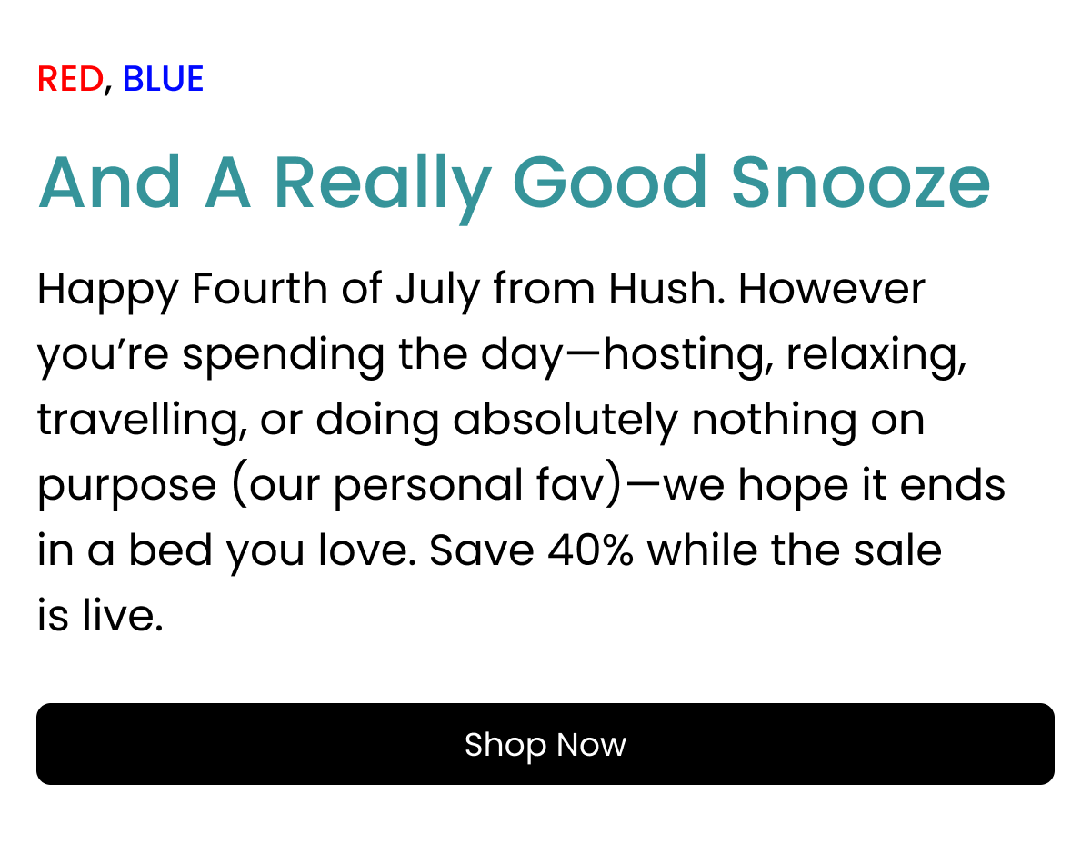 RED, BLUE And A Really Good Snooze Happy Fourth of July from Hush. However you’re spending the day—hosting, relaxing, travelling, or doing absolutely nothing on purpose (our personal fav)—we hope it ends in a bed you love. Save 40% while the sale is live. shop now