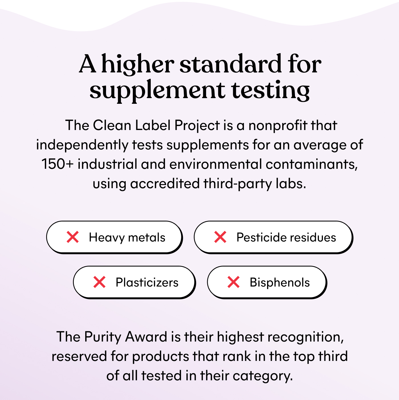A higher standard for supplement testing  The Clean Label Project is a nonprofit that independently tests supplements for an average of 150+ industrial and environmental contaminants, using accredited third-party labs.  ⚈ Heavy metals ⚈ Pesticide residues ⚈ Plasticizers ⚈ Bisphenols  The Purity Award is their highest recognition, reserved for products that rank in the top third of all tested in their category.