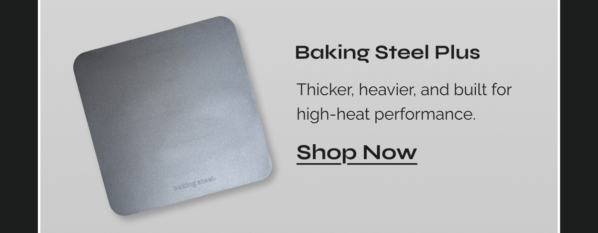  Baking Steel Plus Thicker, heavier, and built for high-heat performance. 