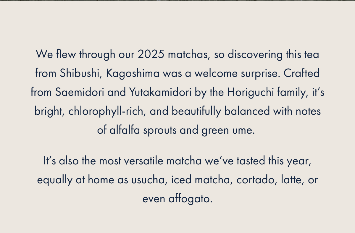We flew through our 2025 matchas, so discovering this tea from Shibushi, Kagoshima was a welcome surprise. Crafted from Saemidori and Yutakamidori by the Horiguchi family, it’s bright, chlorophyll-rich, and beautifully balanced with notes of alfalfa sprouts and green ume.  It’s also the most versatile matcha we’ve tasted this year, equally at home as usucha, iced matcha, cortado, latte, or even affogato.