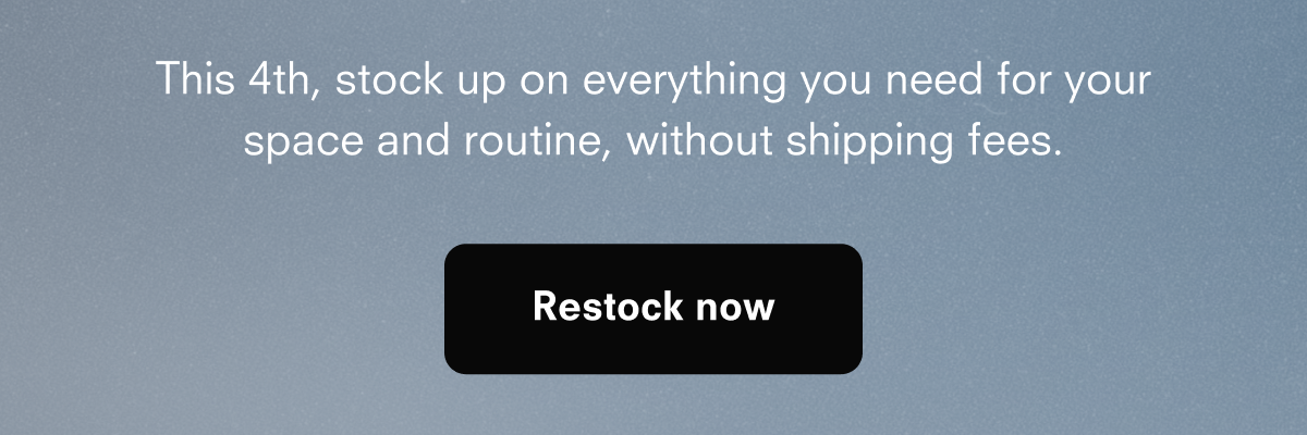 This 4th, stock up on everything you need for your space and routine, without shipping fees. Restock now