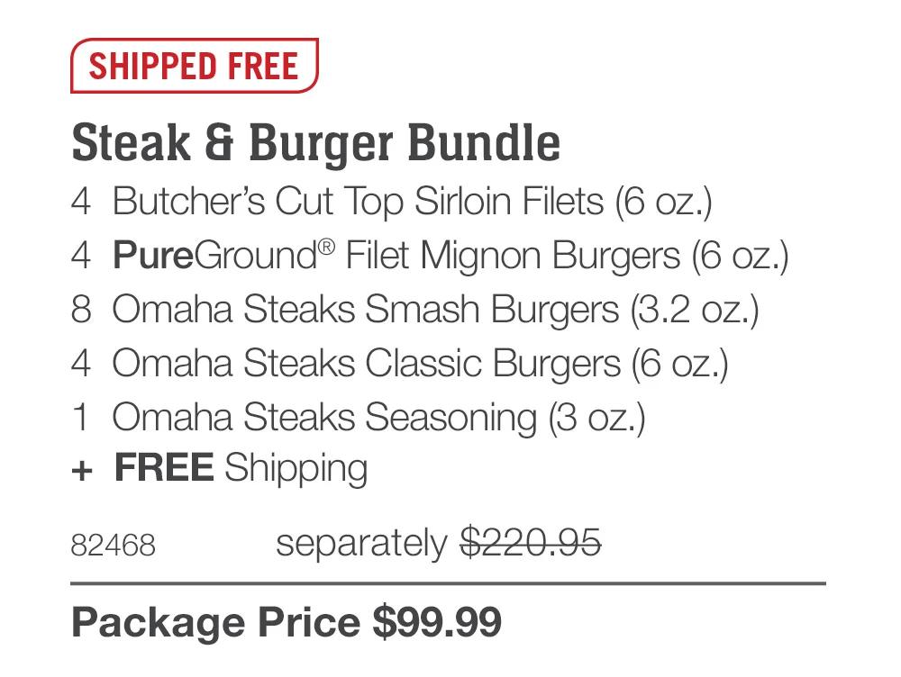 SHIPPED FREE

Steak & Burger Bundle
4  Butcher’s Cut Top Sirloin Filets (6 oz.)
4  PureGround® Filet Mignon Burgers (6 oz.)
8  Omaha Steaks Smash Burgers (3.2 oz.)
4  Omaha Steaks Classic Burgers (6 oz.)
1  Omaha Steaks Seasoning (3 oz.)
+  FREE Shipping
82468	  separately $220.95_
Package Price $99.99
