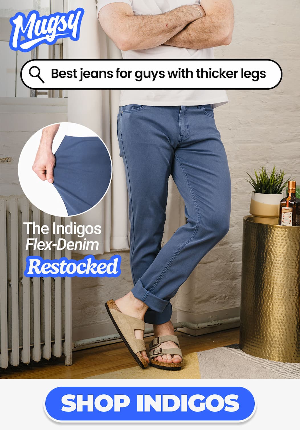 Mugsy. Search bar "Best jeans for guys with thicker legs". The Indigos Flex-Denim, RESTOCKED. Button to shop now [image of guy with muscular thighs leaning against a wall looking good in Mugsy Indigos blue jeans]