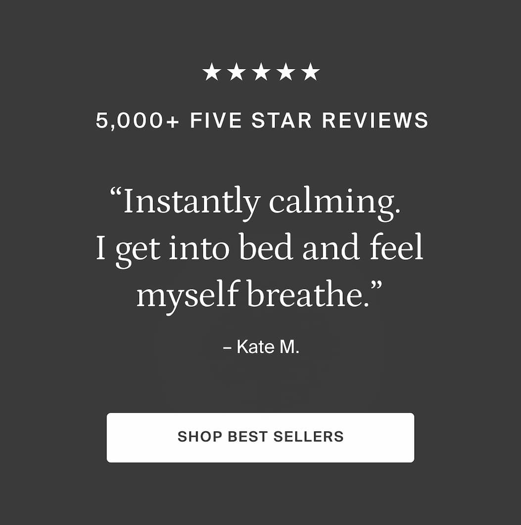 "Instantly calming. I get into bed & feel myself breathe." - KATE M. SHOP BESTSELLERS