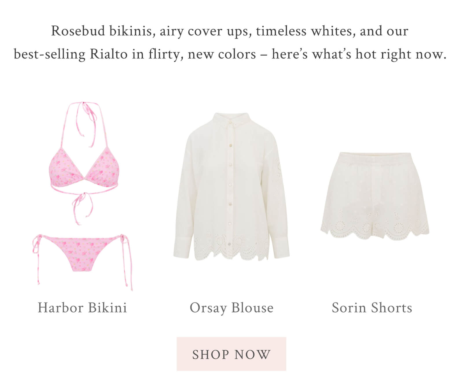 Rosebud bikinis, airy cover ups, timeless whites, and our best-selling Rialto in flirty, new colors – here’s what’s hot right now.  <SHOP NOW>