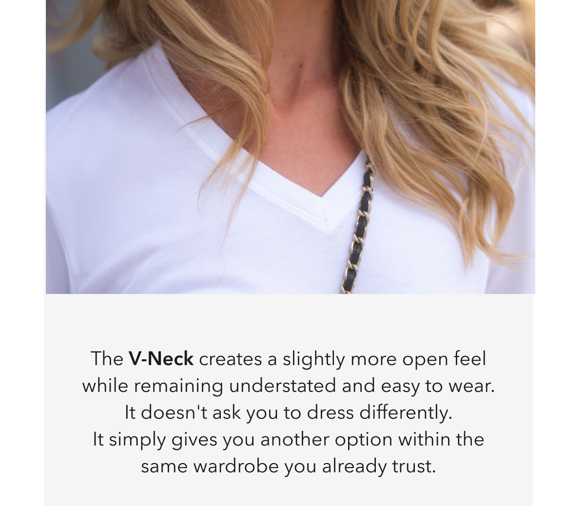 The V-Neck creates a slightly more open feel while remaining understated and easy to wear. It doesn't ask you to dress differently. It simply gives you another option within the same wardrobe you already trust.