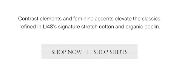 Contrast elements and feminine accents elevate the classics, refined in L148's signature stretch cotton and organic poplin. - [SHOP NOW] - [SHOP SHIRTS]