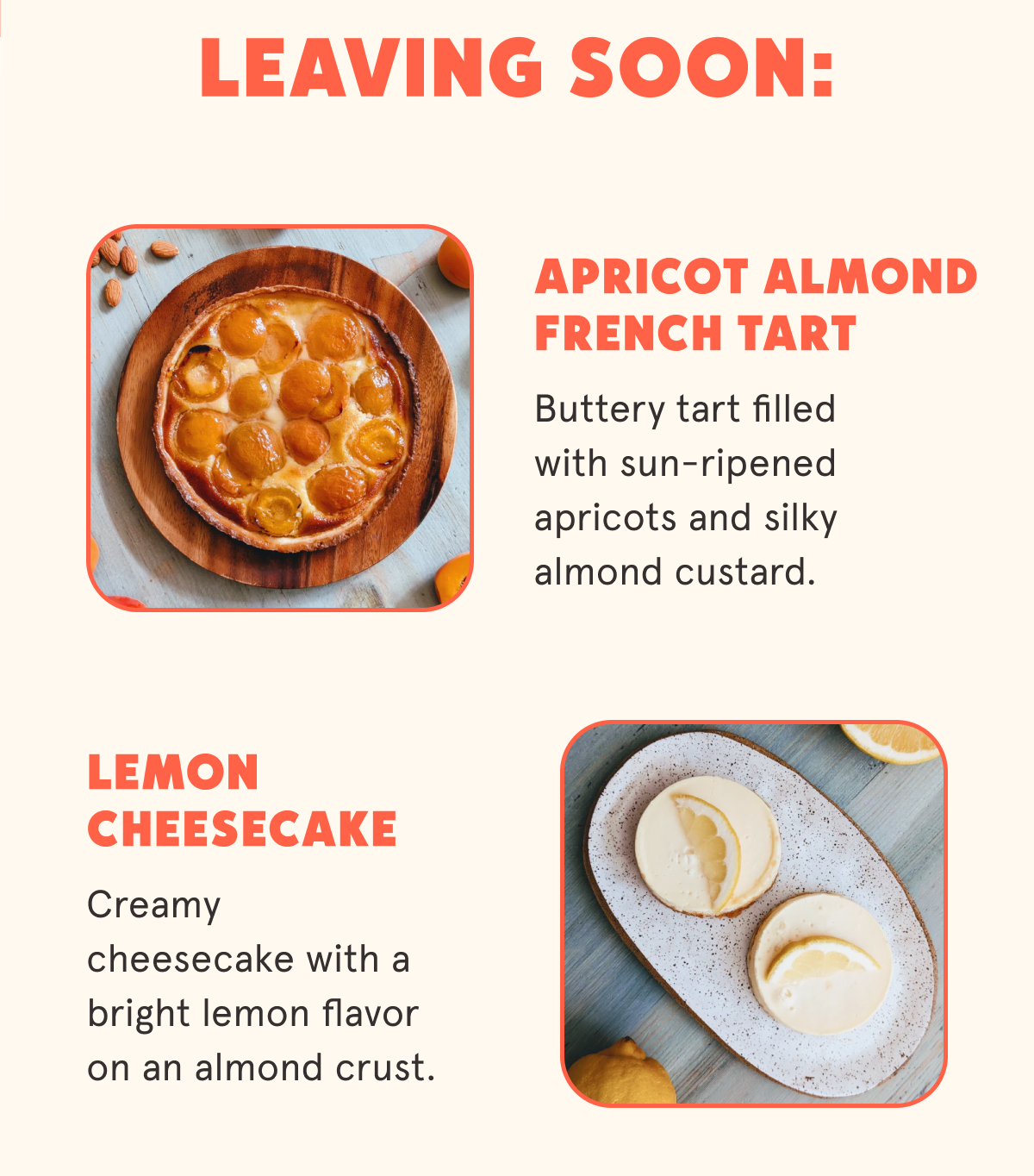 Leaving Soon: Apricot Almond French Tart  Buttery tart filled with sun-ripened apricots and silky almond custard. Lemon Cheesecake Creamy cheesecake with a bright lemon flavor on an almond crust.