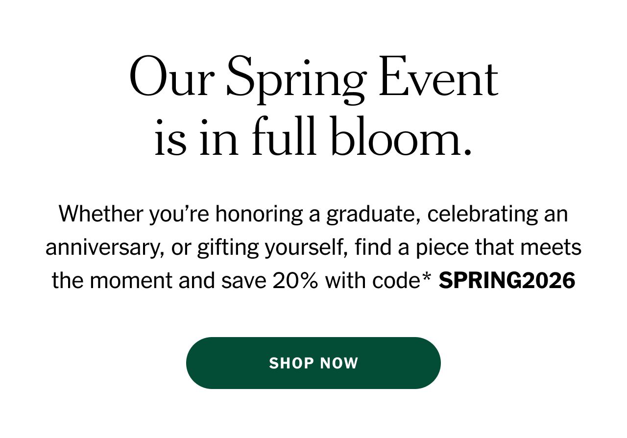 Our Spring Event is in full bloom. Whether you’re honoring a graduate, celebrating an anniversary, or gifting yourself, find a piece that meets the moment and save 20% with code* SPRING2026 Shop now.