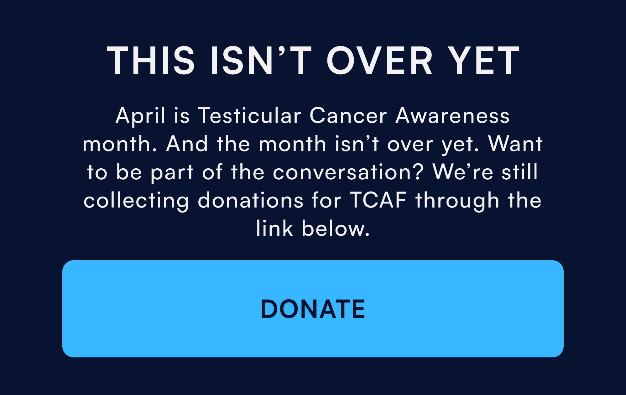 This Isn’t Over Yet April is Testicular Cancer Awareness month. And the month isn’t over yet. Want to be part of the conversation? We’re still collecting donations for TCAF through the link below. DONATE