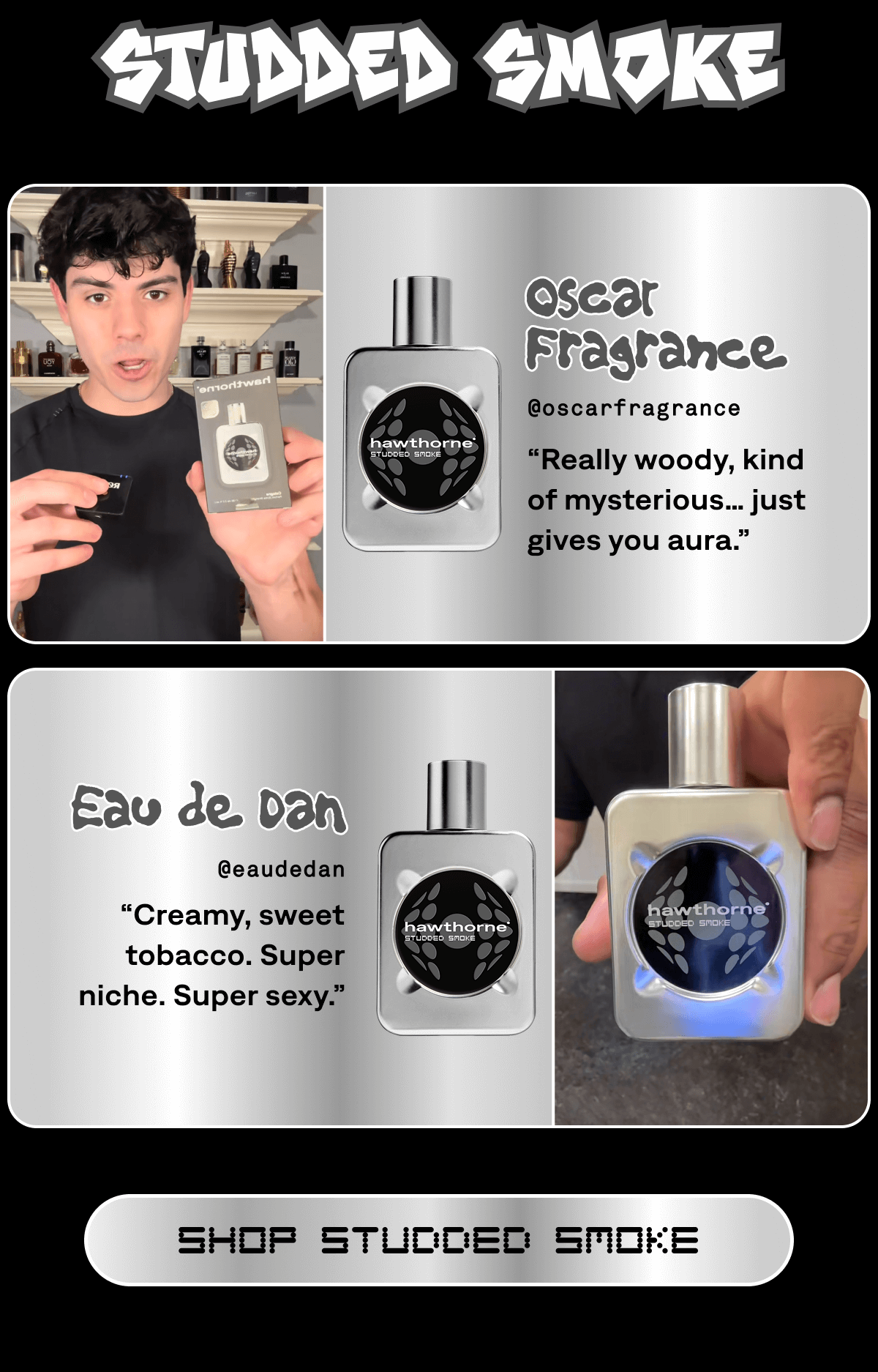 Studded Smoke Oscar Fragrance @oscarfragrance “Really woody, kind of mysterious… just gives you aura.” Eau de Dan @eaudedan “Creamy, sweet tobacco. Super niche. Super sexy.” SHOP STUDDED SMOKE