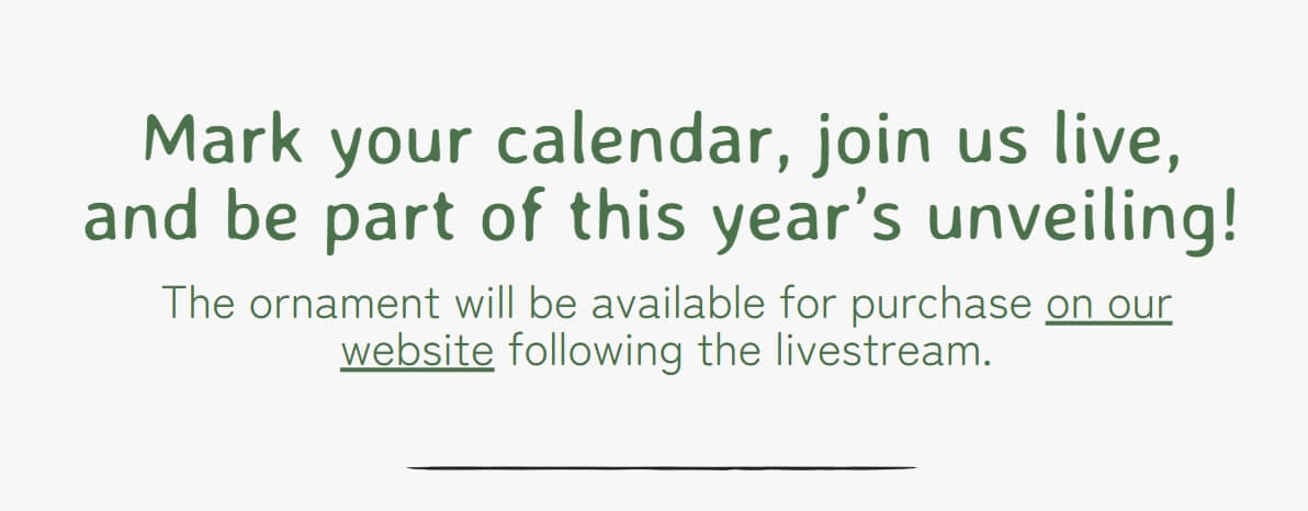 Mark your calendar, join us live, and be part of this year’s unveiling! The ornament will be available for purchase on our website following the livestream.
