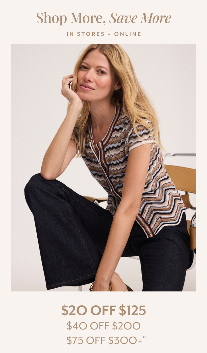 SHOP MORE, SAVE MORE. IN STORES + ONLINE $20 OFF $125, $40 OFF $200, $75 OFF $300+*