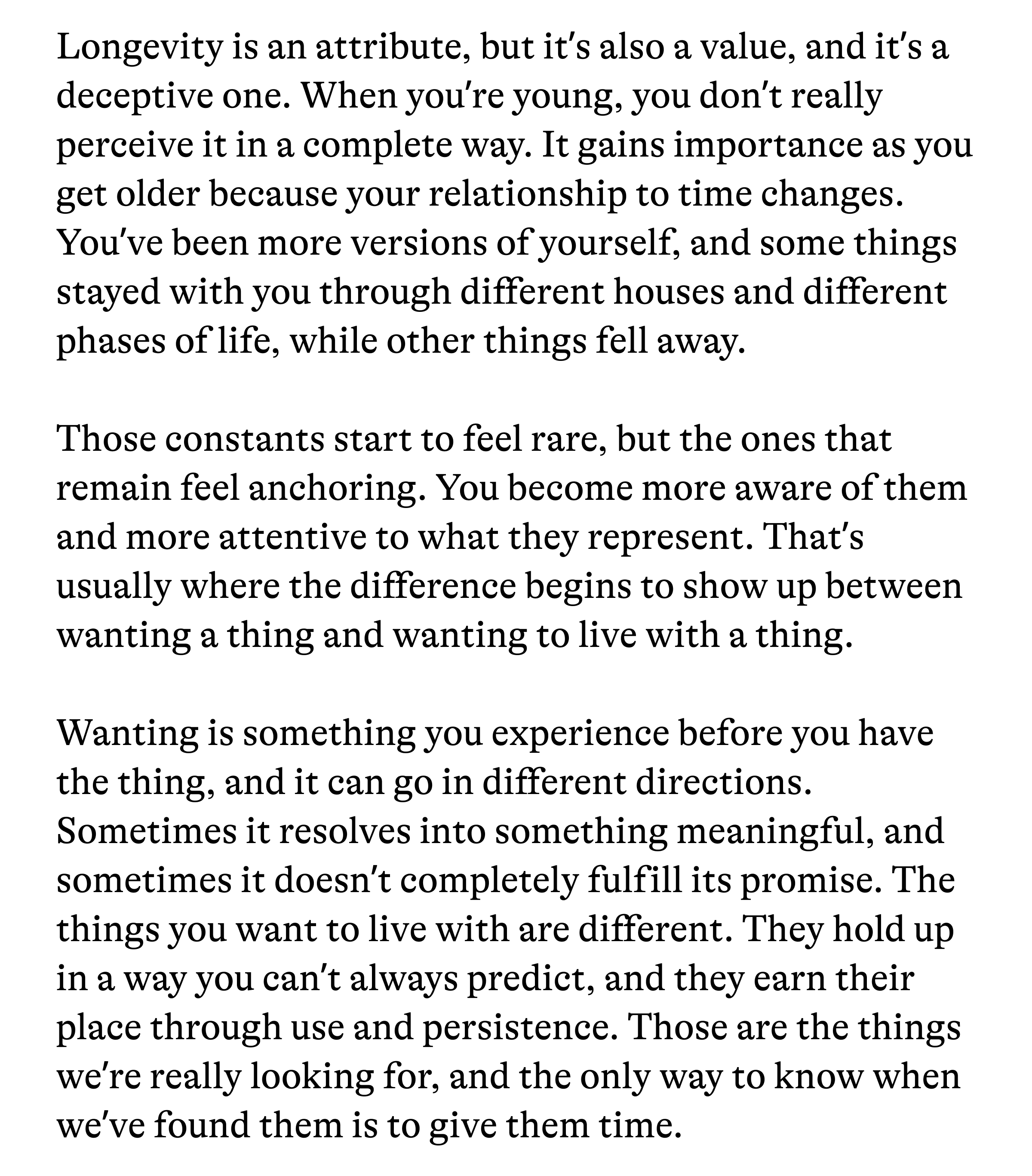 Longevity is an attribute, but it's also a value, and it's a deceptive one. When you're young, you don't really perceive it in a complete way. It gains importance as you get older because your relationship to time changes. You've been more versions of yourself, and some things stayed with you through different houses and different phases of life, while other things fell away. Those constants start to feel rare, but the ones that remain feel anchoring. You become more aware of them and more attentive to what they represent. That's usually where the difference begins to show up between wanting a thing and wanting to live with a thing. Wanting is something you experience before you have the thing, and it can go in different directions. Sometimes it resolves into something meaningful, and sometimes it doesn't completely fulfill its promise. The things you want to live with are different. They hold up in a way you can't always predict, and they earn their place through use and persistence. Those are the things we're really looking for, and the only way to know when we've found them is to give them time.