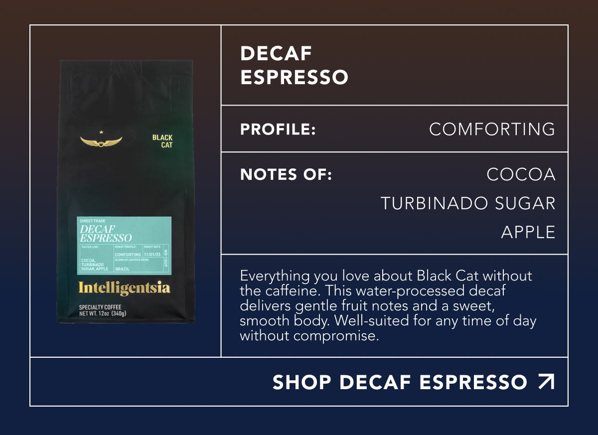 Decaf Espresso. Profile: Comforting. Notes of: Cocoa, Turbinado Sugar, Apple. Everything you love about Black Cat without the caffeine. This water-processed decaf delivers gentle fruit notes and a sweet, smooth body. Well-suited for any time of day without compromise. | SHOP DECAF ESPRESSO