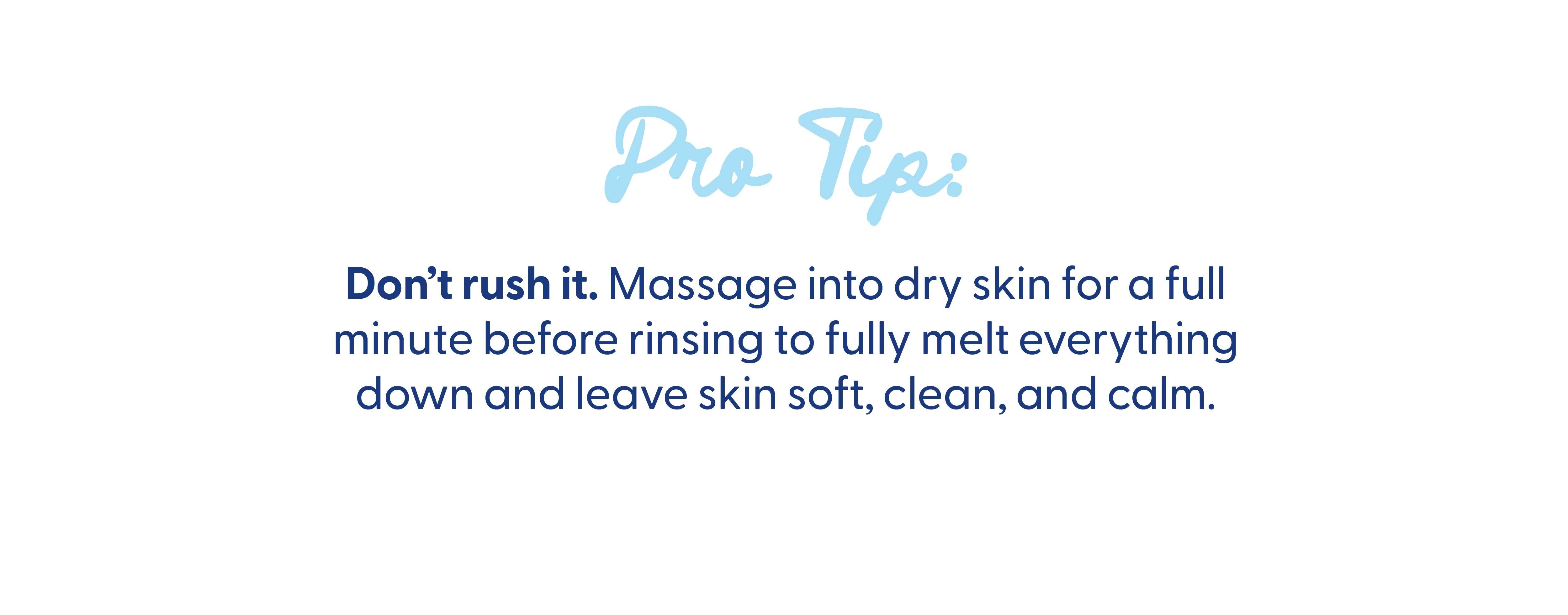 Pro tip: don't rush it. Massage into dry skin for a full minute before rinsing to fully melt everything down and leave skin soft, clean, and calm.