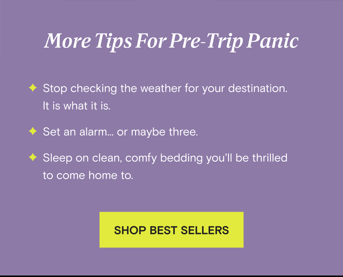 More Tips For Pre-Trip Panic - Stop checking the weather for your destination.  It is what it is. - Set an alarm... or maybe three. - Sleep on clean, comfy bedding you'll be thrilled to come home to. | SHOP BEST SELLERS