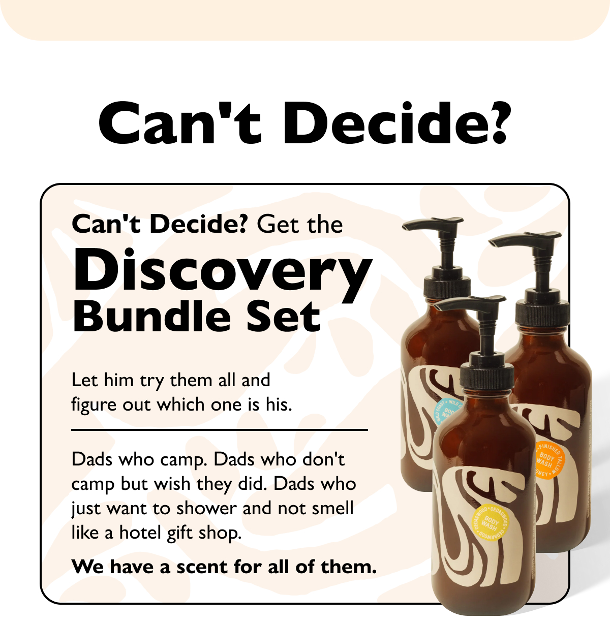 Can't Decide? Can't Decide? Get the Discovery Bundle Set Let him try them all and figure out which one is his. Dads who camp. Dads who don't camp but wish they did. Dads who just want to shower and not smell like a hotel gift shop. We have a scent for all of them.