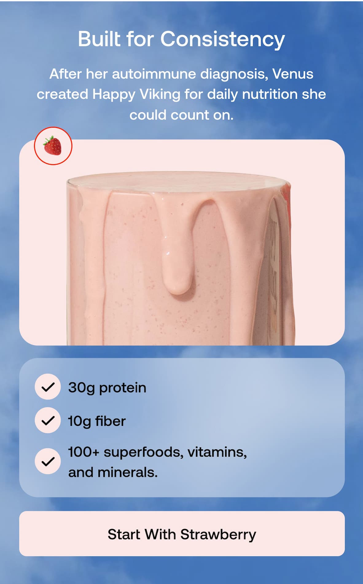 Built for Consistency After her autoimmune diagnosis, Venus created Happy Viking for daily nutrition she could count on. 30 g plant protein 10 g fiber 100+ superfoods, vitamins, and minerals. START WITH STRAWBERRY