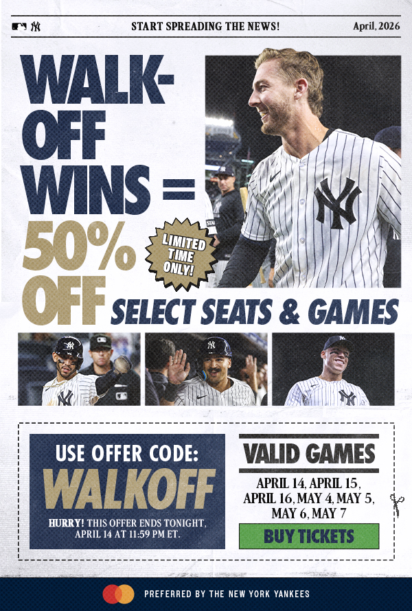 Start Spreading the News! | April, 2026 | Walk-Off Wins=50% Off Select Seats & Games | Limited Time Only! | Use Offer Code: WALKOFF | Valid Games: April 14, April 15, April 16, May 4, May 5, May 6, May 7 | Buy Tickets | Hurry! This Offer Ends Tonight, April 14 at 11:59 PM ET. | Mastercard Preferred by the New York Yankees
